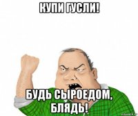 купи гусли! будь сыроедом, блядь!