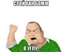 стой как бомж в углу!