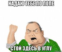 надаю тебе по попе стой здесь в углу