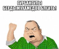 гурбангулы бердымухамедов блеать! 