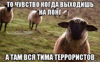 то чувство когда выходишь на лонг а там вся тима террористов