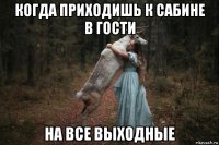 когда приходишь к сабине в гости на все выходные