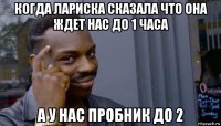 когда лариска сказала что она ждет нас до 1 часа а у нас пробник до 2