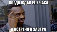 когда ждал её 2 часа а встречя в завтра