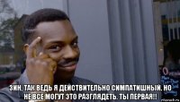  зин, так ведь я действительно симпатишный. но не все могут это разглядеть. ты первая!!