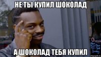 не ты купил шоколад а шоколад тебя купил