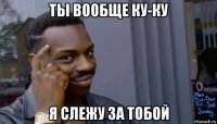 ты вообще ку-ку я слежу за тобой