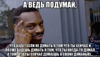 а ведь подумай, что будет если не думать о том что ты сейчас и позже будешь думать о том, что ты когда-то думал о том, что ты сейчас думаешь о своих думаньях...