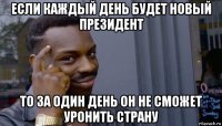 если каждый день будет новый президент то за один день он не сможет уронить страну