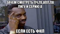 зачем смотреть лч,ле,апл,ла лигу и серию а если есть фнл