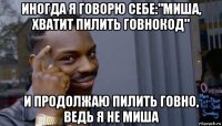 иногда я говорю себе:"миша, хватит пилить говнокод" и продолжаю пилить говно, ведь я не миша