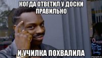 когда ответил у доски правильно и училка похвалила