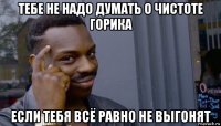 тебе не надо думать о чистоте горика если тебя всё равно не выгонят