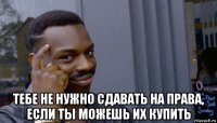  тебе не нужно сдавать на права, если ты можешь их купить