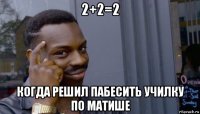 2+2=2 когда решил пабесить училку по матише