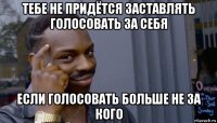 тебе не придётся заставлять голосовать за себя если голосовать больше не за кого