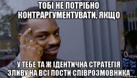 тобі не потрібно контраргументувати, якщо у тебе та ж ідентична стратегія зливу на всі пости співрозмовника