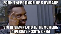 если ты родися не в кумаке это не значит,что ты не можешь переехать и жить в нем