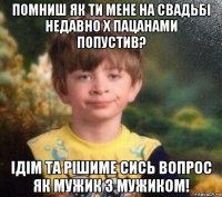 помниш як ти мене на свадьбі недавно х пацанами попустив? ідім та рішиме сись вопрос як мужик з мужиком!