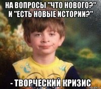 на вопросы "что нового?" и "есть новые истории?" - творческий кризис