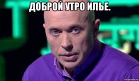 доброй утро илье. 