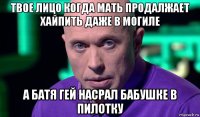 твое лицо когда мать продалжает хайпить даже в могиле а батя гей насрал бабушке в пилотку