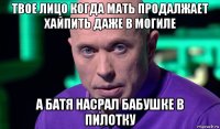 твое лицо когда мать продалжает хайпить даже в могиле а батя насрал бабушке в пилотку