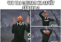 что ты сделал на зачёт завтра ? 