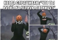 когда спрашиваю:"что ты купил на черную пятницу?" 