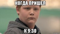 когда пришел к 9:30