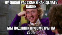 ну давай расскажи как делать бабки мы подняли просмотры на 750%