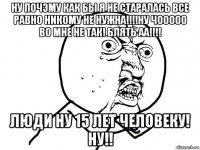 ну почэму как бы я не старалась все равно никому не нужна!!!!ну чооооо во мне не так! блять аа!!!! люди ну 15 лет человеку! ну!!