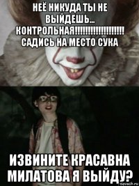 неё никуда ты не выйдешь... контрольная!!!!!!!!!!!!!!!!!!! садись на место сука извините красавна милатова я выйду?