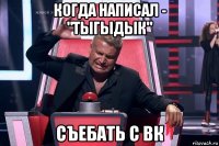 когда написал - "тыгыдык" съебать с вк