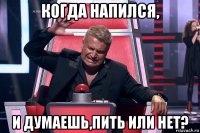 когда напился, и думаешь,пить или нет?