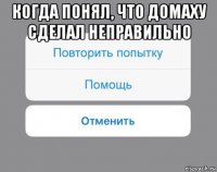 когда понял, что домаху сделал неправильно 