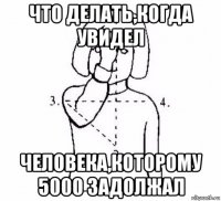 что делать,когда увидел человека,которому 5000 задолжал