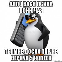 алло вася псина вонючая ты мне досих пор не вернул 5 копеек