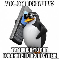 ало...это психушка? тут какой-то пип говорит что вэлл супер!