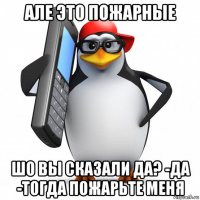 але это пожарные шо вы сказали да? -да -тогда пожарьте меня