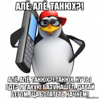 алё, алё, танюх?! алё, алё, танюх?! танюх, ну ты где? я такую базу нашёл, давай бегом, ща богатеть начнём!