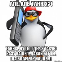 алё, алё, танюх?! танюх, ну ты где? я такую базу нашёл, давай бегом, ща богатеть начнём!