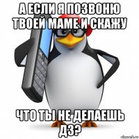 а если я позвоню твоей маме и скажу что ты не делаешь дз?