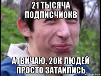 21 тысяча подписчиокв атвичаю, 20к людей просто затаились