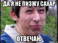 да я не пизжу сахар отвечаю