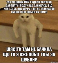 так любімий мой радной получив зарплату і подум що заникаєш від мене десь під шафу !е ні! не заникаєш! купиш мені шубку! на зиму! шяс!ти там не бачила що то я вже побіг тобі за шубою!