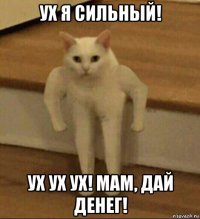 ух я сильный! ух ух ух! мам, дай денег!