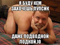 я буду кем захочешь,пупсик даже подводной лодкой.)0