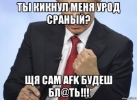 ты кикнул меня урод сраный? щя сам afk будеш бл@ть!!!