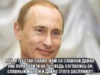  лен, я тебе так скажу -вам со славкой давно уже пора перйти на ты!!ведь согласись он славный малый и давно этого заслужил!!